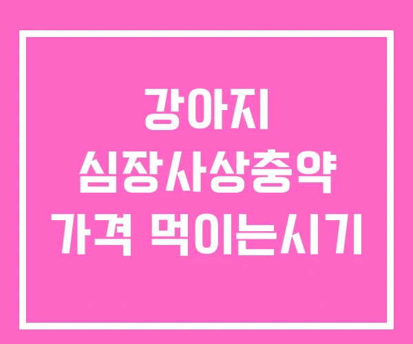 강아지 심장사상충약 가격 먹이는시기