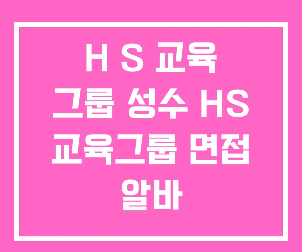 H S 교육 그룹 성수 HS 교육그룹 면접 알바