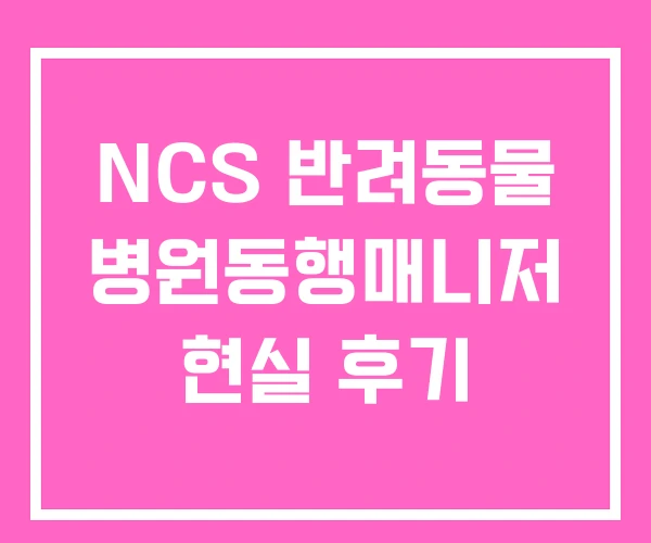 NCS 반려동물 병원동행매니저 현실 후기