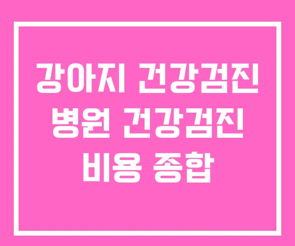 강아지 건강검진 병원 건강검진 비용 종합 강아지 건강검진 병원 건강검진 비용 종합
