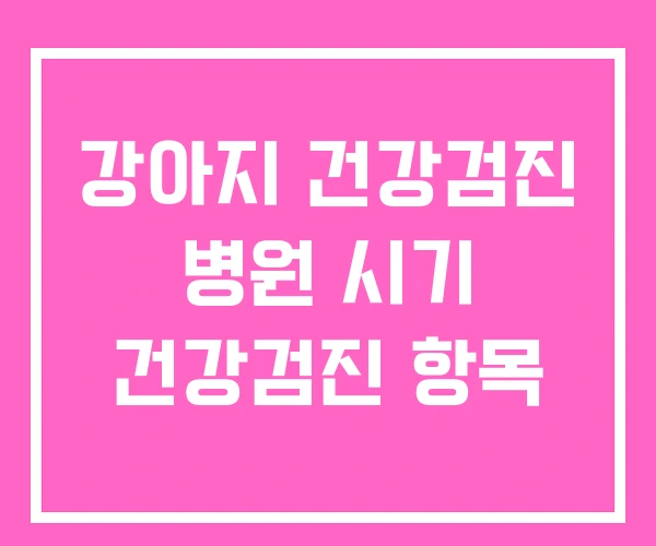강아지 건강검진 병원 시기 건강검진 항목 강아지 건강검진 병원 시기 건강검진 항목