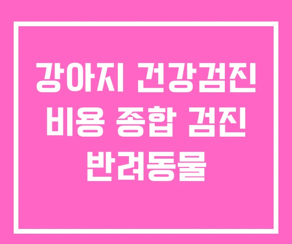 강아지 건강검진 비용 종합 검진 반려동물 강아지 건강검진 비용 종합 검진 반려동물
