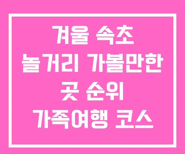 겨울 속초 놀거리 가볼만한 곳 순위 가족여행 코스