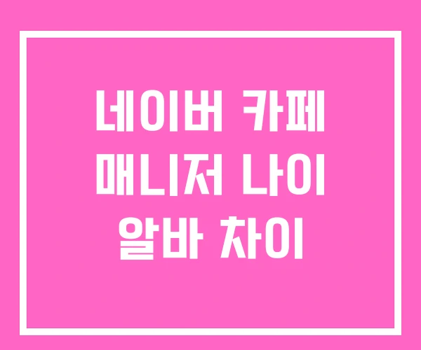 네이버 카페 매니저 나이 알바 차이