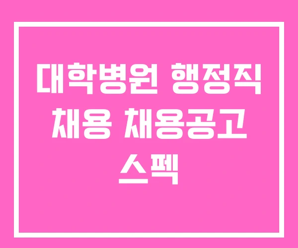 대학병원 행정직 채용 채용공고 스펙 대학병원 행정직 채용 채용공고 스펙