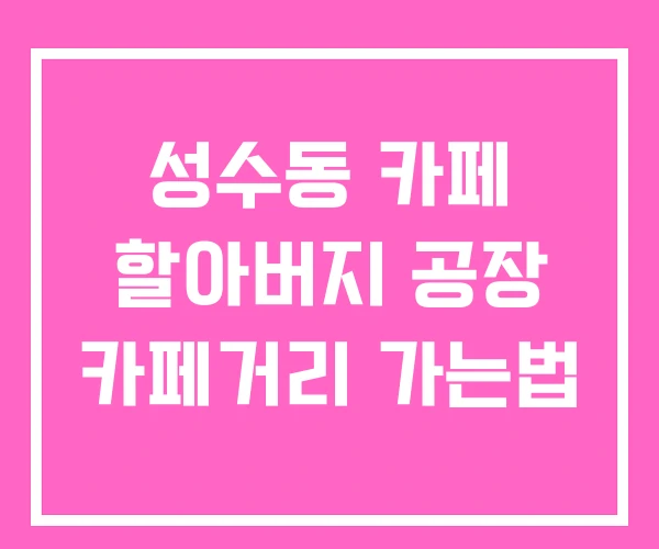 성수동 카페 할아버지 공장 카페거리 가는법 성수동 카페 할아버지 공장 카페거리 가는법