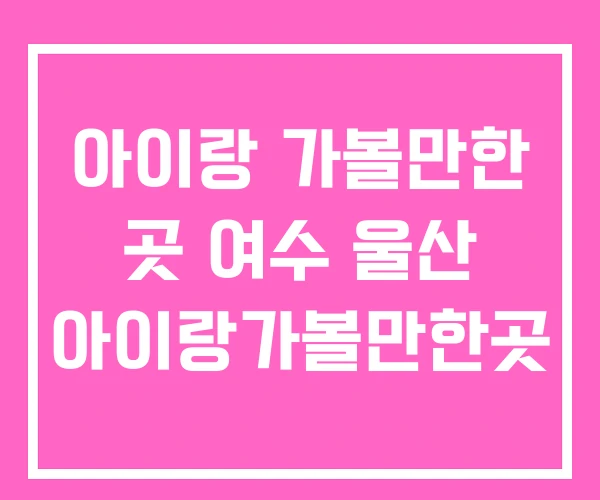 아이랑 가볼만한 곳 여수 울산 아이랑가볼만한곳